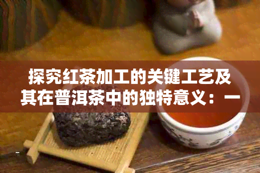 探究红茶加工的关键工艺及其在普洱茶中的独特意义：一项深度分析