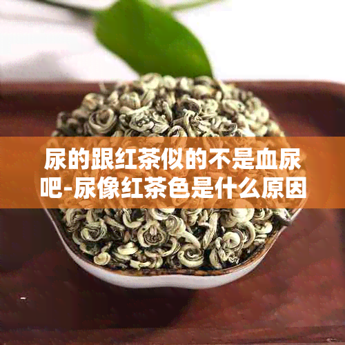 尿的跟红茶似的不是血尿吧-尿像红茶色是什么原因