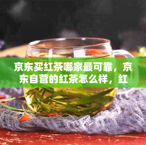 京东买红茶哪家最可靠，京东自营的红茶怎么样，红茶多少钱比较好