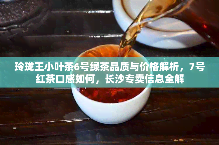 玲珑王小叶茶6号绿茶品质与价格解析，7号红茶口感如何，长沙专卖信息全解