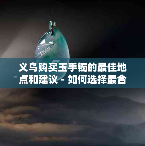 义乌购买玉手镯的更佳地点和建议 - 如何选择最合适的玉手镯？