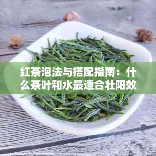 红茶泡法与搭配指南：什么茶叶和水最适合壮阳效果？