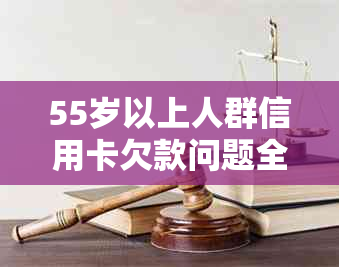 55岁以上人群信用卡欠款问题全面解析：原因、后果、解决方案及预防措