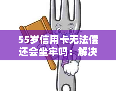 55岁信用卡无法偿还会坐牢吗：解决方法与后果分析