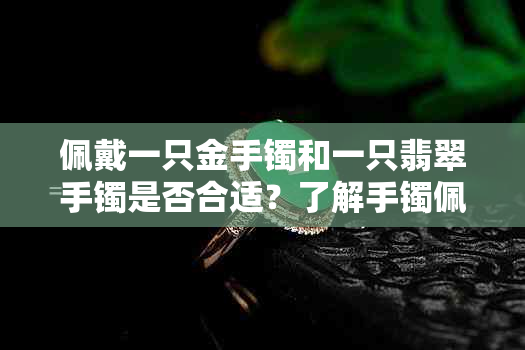 佩戴一只金手镯和一只翡翠手镯是否合适？了解手镯佩戴的注意事项和搭配建议