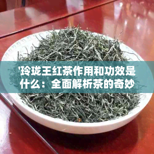 '玲珑王红茶作用和功效是什么：全面解析茶的奇妙效果'