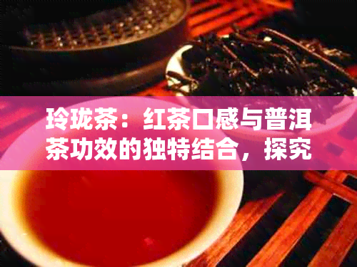 玲珑茶：红茶口感与普洱茶功效的独特结合，探究其多样化作用及影响