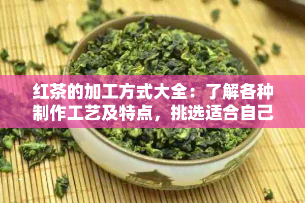 红茶的加工方式大全：了解各种制作工艺及特点，挑选适合自己的红茶