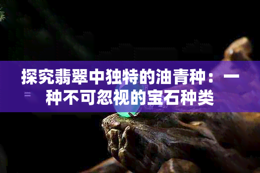 探究翡翠中独特的油青种：一种不可忽视的宝石种类