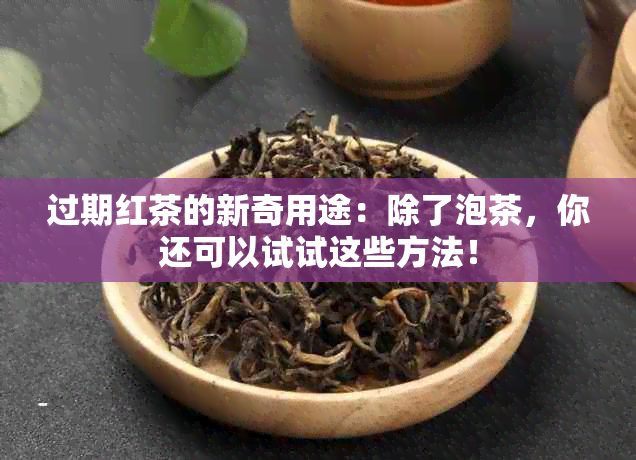 过期红茶的新奇用途：除了泡茶，你还可以试试这些方法！