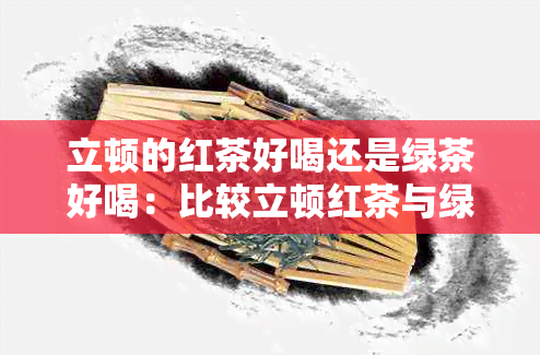 立顿的红茶好喝还是绿茶好喝：比较立顿红茶与绿茶口感，哪个更受欢迎？