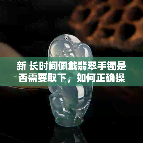 新 长时间佩戴翡翠手镯是否需要取下，如何正确操作？