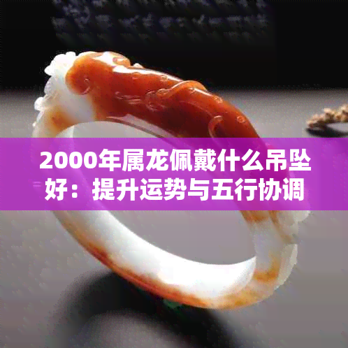 2000年属龙佩戴什么吊坠好：提升运势与五行协调的生肖吊坠推荐