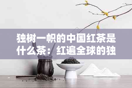 独树一帜的中国红茶是什么茶：红遍全球的独特茶叶种类解析