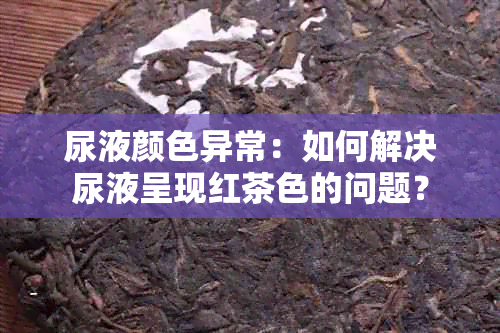 尿液颜色异常：如何解决尿液呈现红茶色的问题？