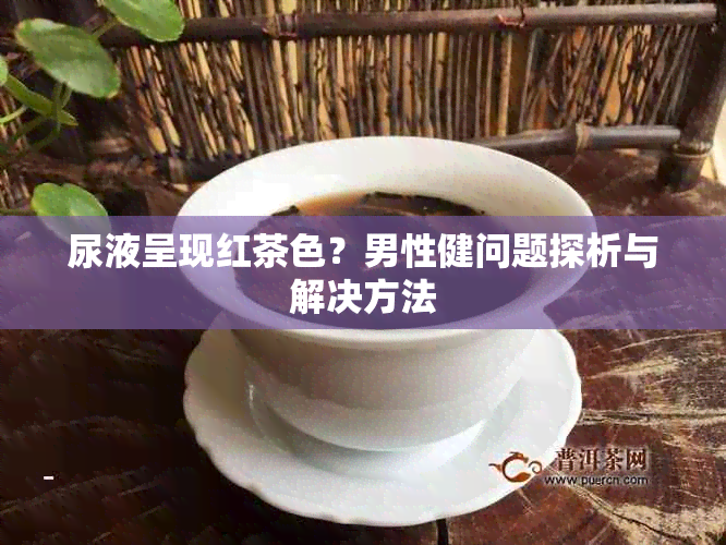 尿液呈现红茶色？男性健问题探析与解决方法