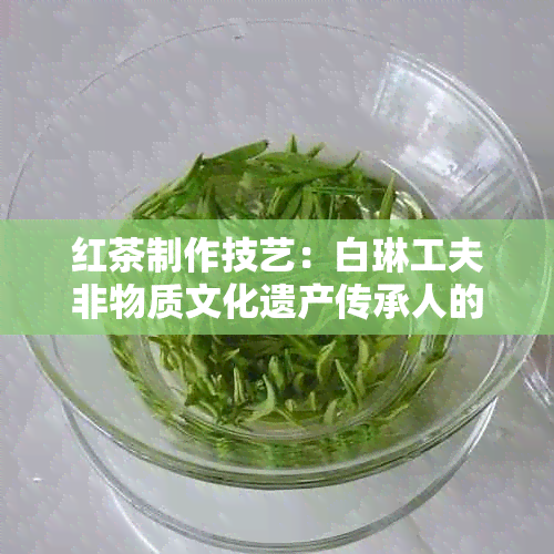 红茶制作技艺：白琳工夫非物质文化遗产传承人的关键步骤与报考方式