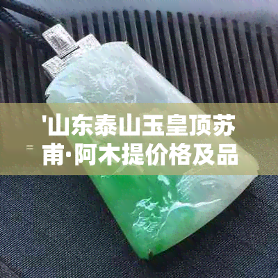 '山东泰山玉皇顶苏甫·阿木提价格及品质解析'