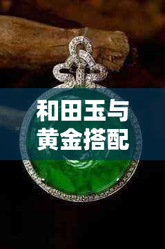 和田玉与黄金搭配佩戴：一起变色的秘密揭秘