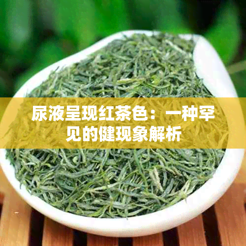 尿液呈现红茶色：一种罕见的健现象解析