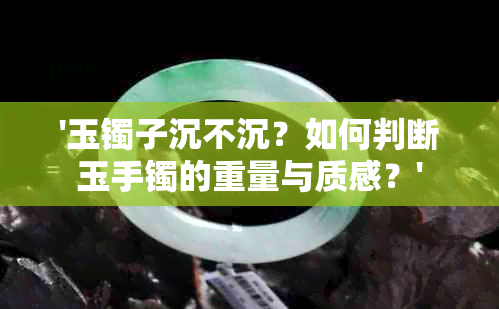 '玉镯子沉不沉？如何判断玉手镯的重量与质感？'