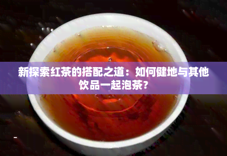 新探索红茶的搭配之道：如何健地与其他饮品一起泡茶？