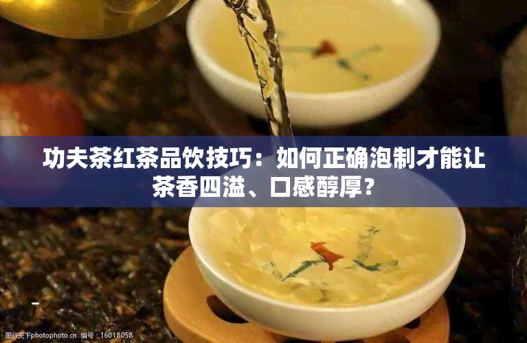 功夫茶红茶品饮技巧：如何正确泡制才能让茶香四溢、口感醇厚？