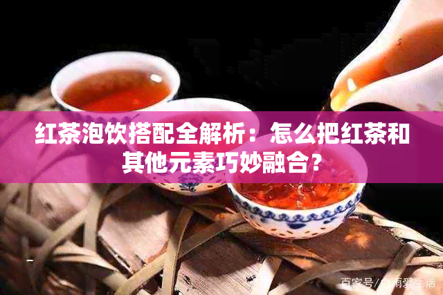 红茶泡饮搭配全解析：怎么把红茶和其他元素巧妙融合？