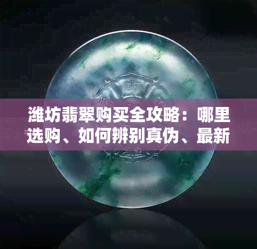 潍坊翡翠购买全攻略：哪里选购、如何辨别真伪、最新价格及推荐商家