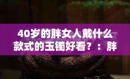 40岁的胖女人戴什么款式的玉镯好看？：胖女人适合戴什么款式的手镯