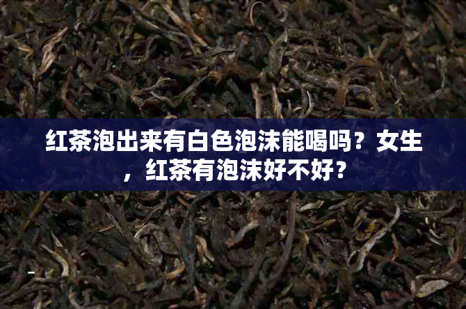 红茶泡出来有白色泡沫能喝吗？女生，红茶有泡沫好不好？