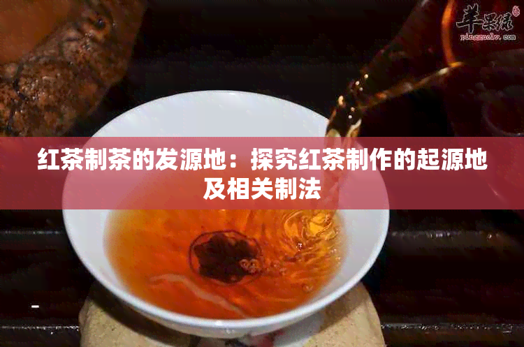 红茶制茶的发源地：探究红茶制作的起源地及相关制法