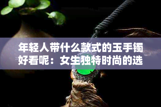 年轻人带什么款式的玉手镯好看呢：女生独特时尚的选择