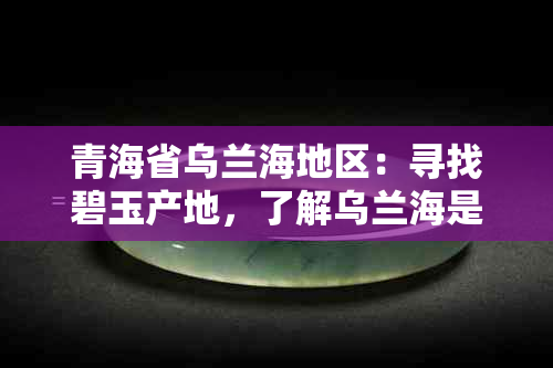 青海省乌兰海地区：寻找碧玉产地，了解乌兰海是否为碧玉矿藏丰富的区域？