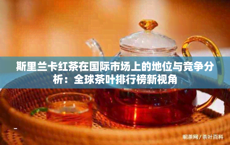 斯里兰卡红茶在国际市场上的地位与竞争分析：全球茶叶排行榜新视角