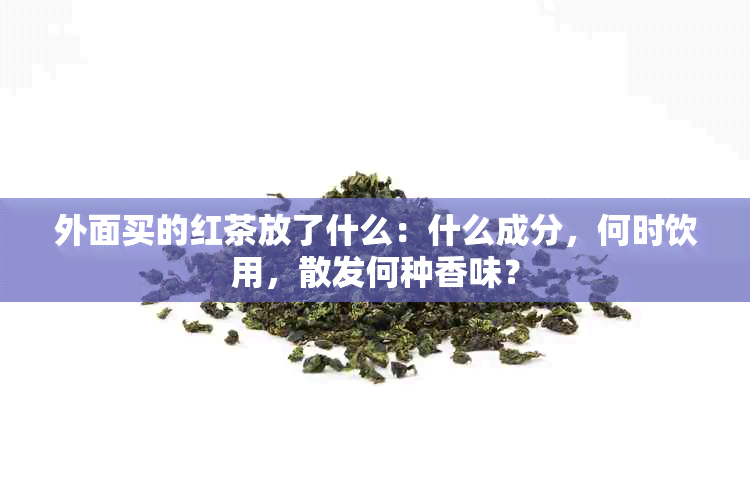 外面买的红茶放了什么：什么成分，何时饮用，散发何种香味？