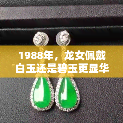 1988年，龙女佩戴白玉还是碧玉更显华贵？翡翠是否适合成为她的更佳选择？