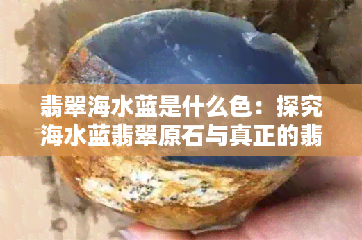 翡翠海水蓝是什么色：探究海水蓝翡翠原石与真正的翡翠蓝水颜色差异