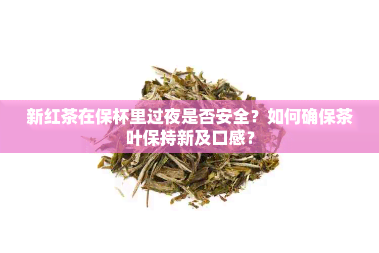 新红茶在保杯里过夜是否安全？如何确保茶叶保持新及口感？