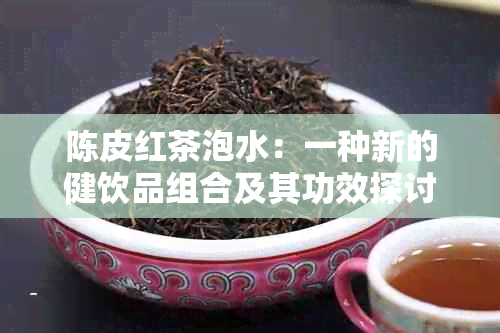 陈皮红茶泡水：一种新的健饮品组合及其功效探讨