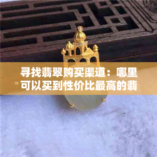 寻找翡翠购买渠道：哪里可以买到性价比更高的翡翠？