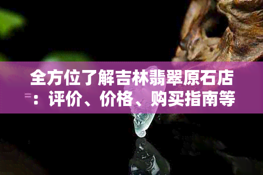 全方位了解吉林翡翠原石店：评价、价格、购买指南等你想知道的一切