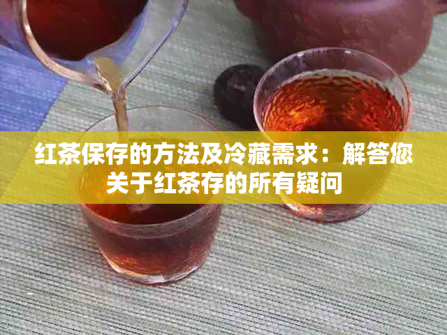 红茶保存的方法及冷藏需求：解答您关于红茶存的所有疑问