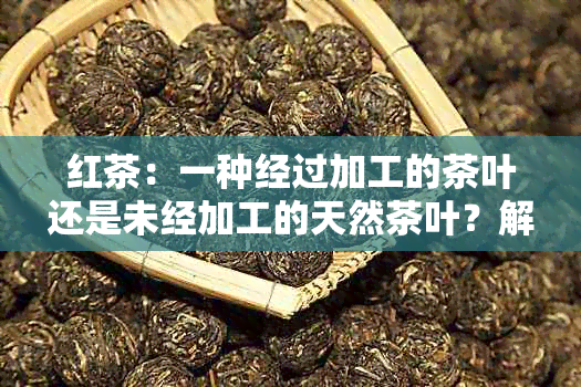 红茶：一种经过加工的茶叶还是未经加工的天然茶叶？解答关于茶叶加工的疑问