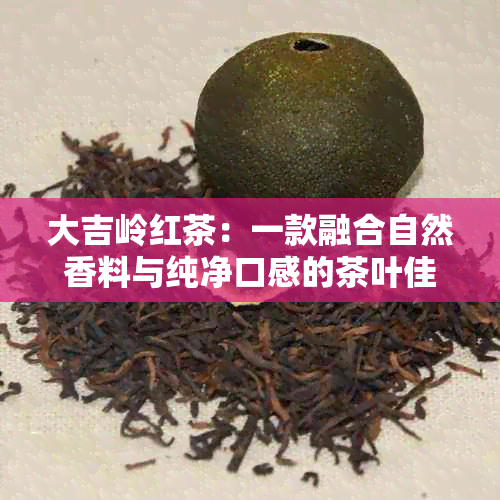 大吉岭红茶：一款融合自然香料与纯净口感的茶叶佳品