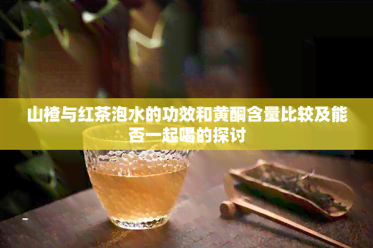 山楂与红茶泡水的功效和黄酮含量比较及能否一起喝的探讨