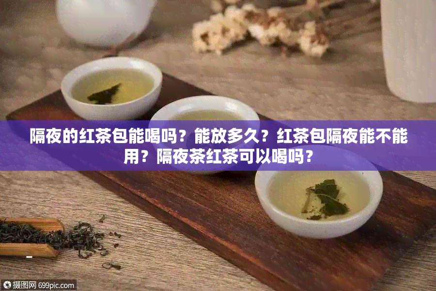 隔夜的红茶包能喝吗？能放多久？红茶包隔夜能不能用？隔夜茶红茶可以喝吗？