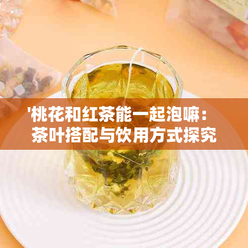 '桃花和红茶能一起泡嘛： 茶叶搭配与饮用方式探究'