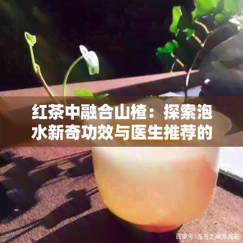 红茶中融合山楂：探索泡水新奇功效与医生推荐的普洱茶差异