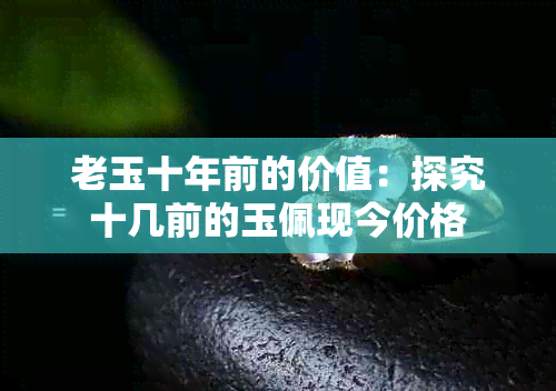 老玉十年前的价值：探究十几前的玉佩现今价格